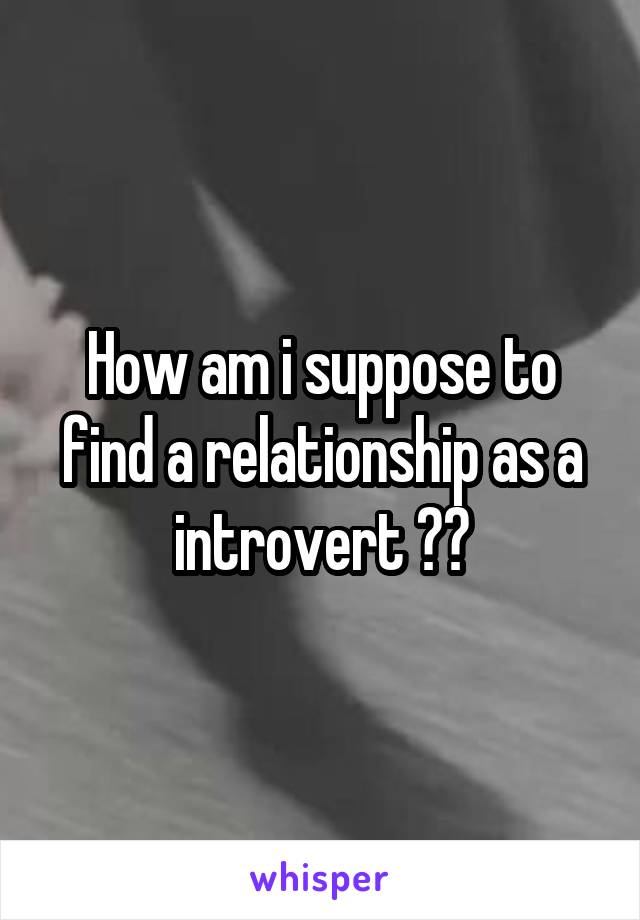 How am i suppose to find a relationship as a introvert ??