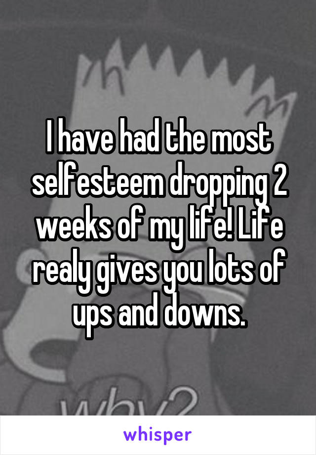 I have had the most selfesteem dropping 2 weeks of my life! Life realy gives you lots of ups and downs.