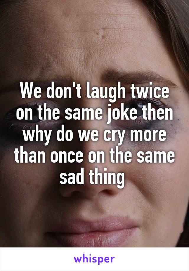 We don't laugh twice on the same joke then why do we cry more than once on the same sad thing 