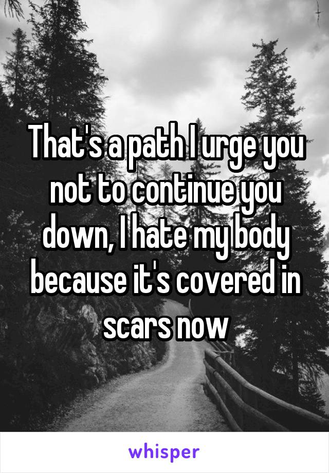 That's a path I urge you not to continue you down, I hate my body because it's covered in scars now
