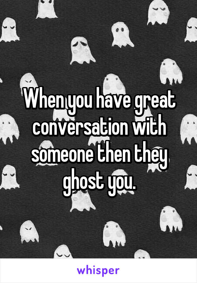 When you have great conversation with someone then they ghost you.