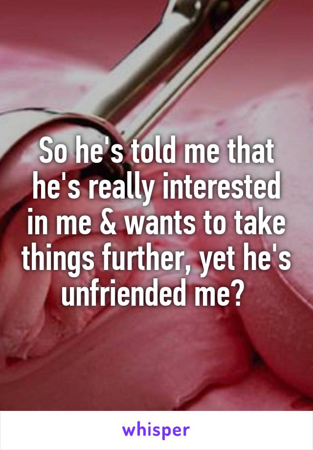So he's told me that he's really interested in me & wants to take things further, yet he's unfriended me? 