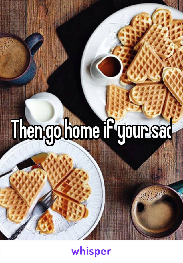Then go home if your sad