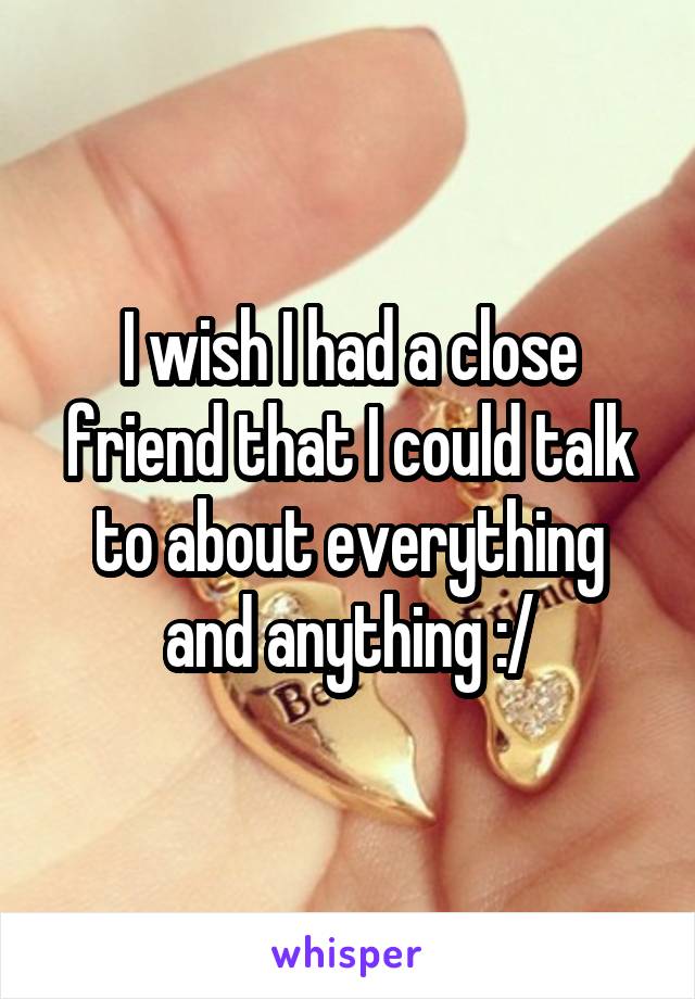 I wish I had a close friend that I could talk to about everything and anything :/