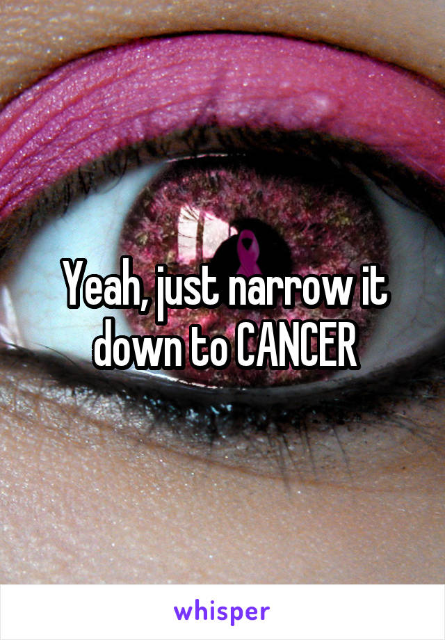 Yeah, just narrow it down to CANCER