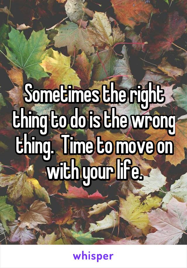 Sometimes the right thing to do is the wrong thing.  Time to move on with your life.