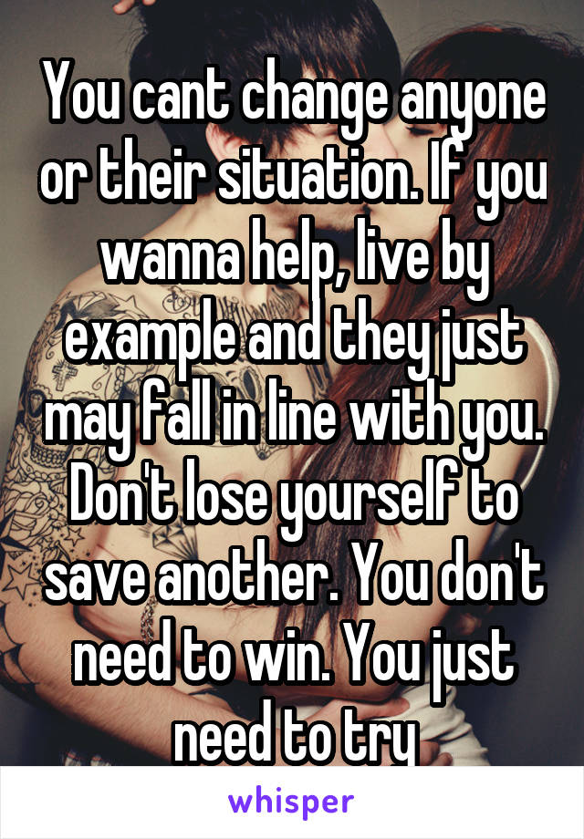 You cant change anyone or their situation. If you wanna help, live by example and they just may fall in line with you. Don't lose yourself to save another. You don't need to win. You just need to try