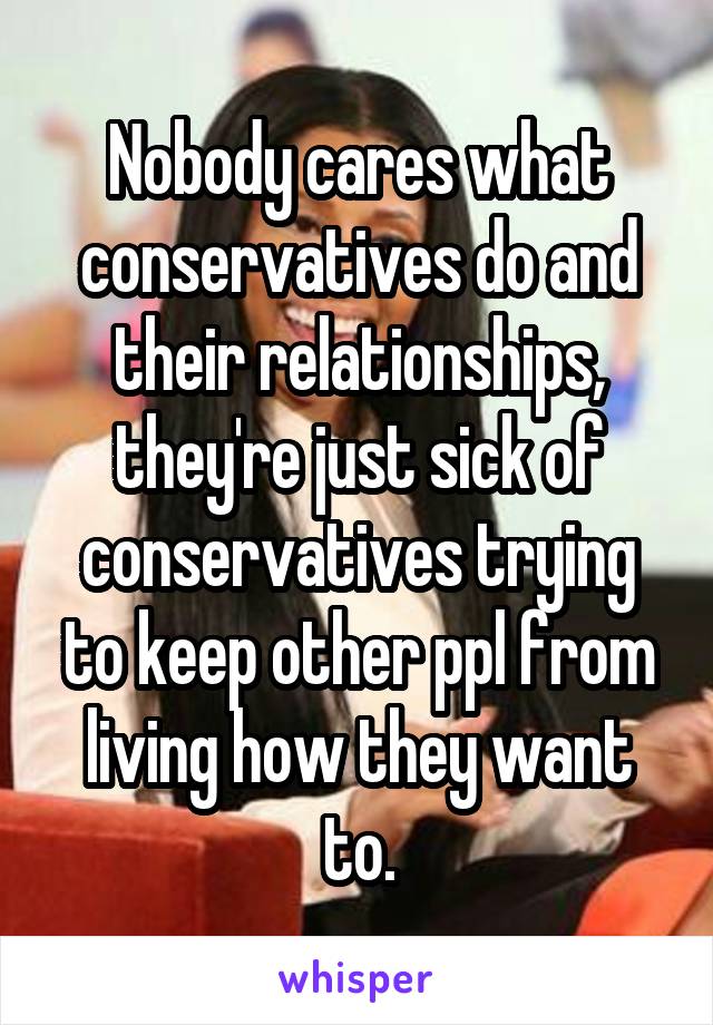 Nobody cares what conservatives do and their relationships, they're just sick of conservatives trying to keep other ppl from living how they want to.