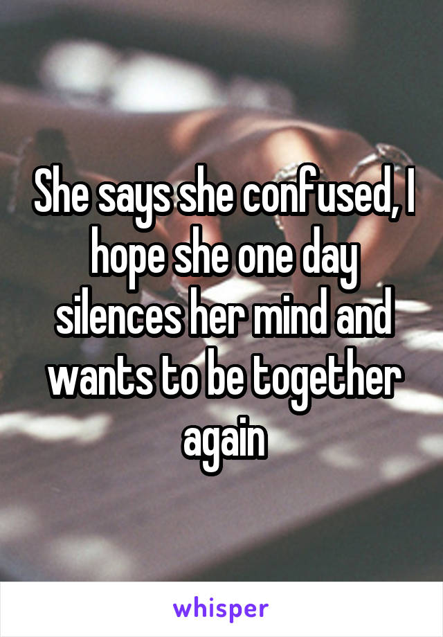 She says she confused, I hope she one day silences her mind and wants to be together again