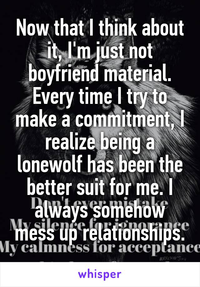 Now that I think about it, I'm just not boyfriend material. Every time I try to make a commitment, I realize being a lonewolf has been the better suit for me. I always somehow mess up relationships. 
