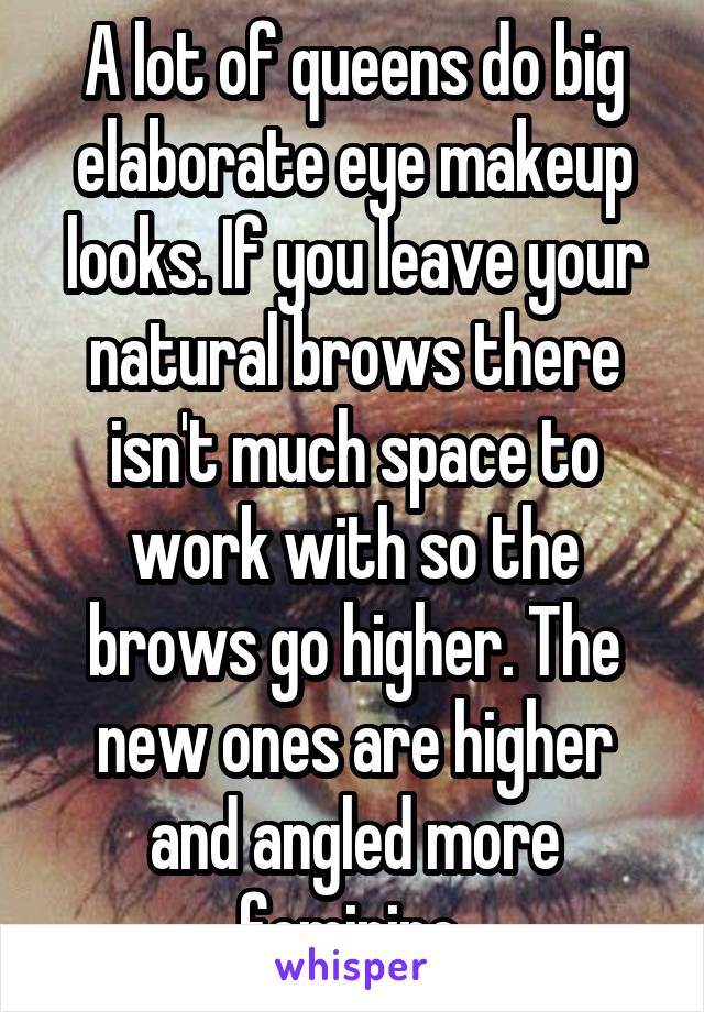 A lot of queens do big elaborate eye makeup looks. If you leave your natural brows there isn't much space to work with so the brows go higher. The new ones are higher and angled more feminine 