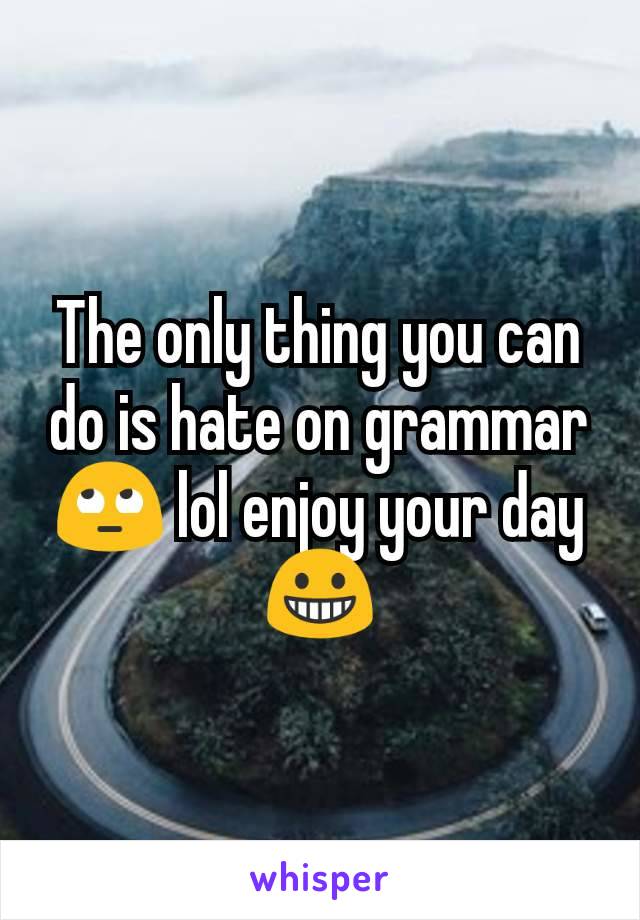 The only thing you can do is hate on grammar 🙄 lol enjoy your day😀
