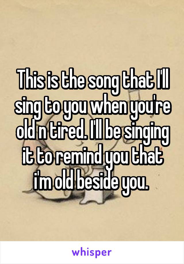 This is the song that I'll sing to you when you're old n tired. I'll be singing it to remind you that i'm old beside you. 