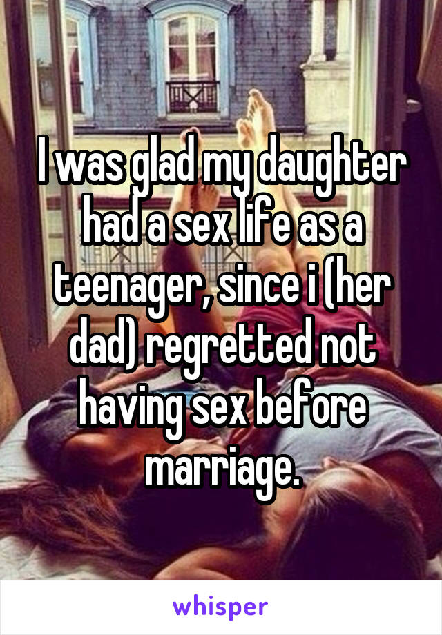 I was glad my daughter had a sex life as a teenager, since i (her dad) regretted not having sex before marriage.