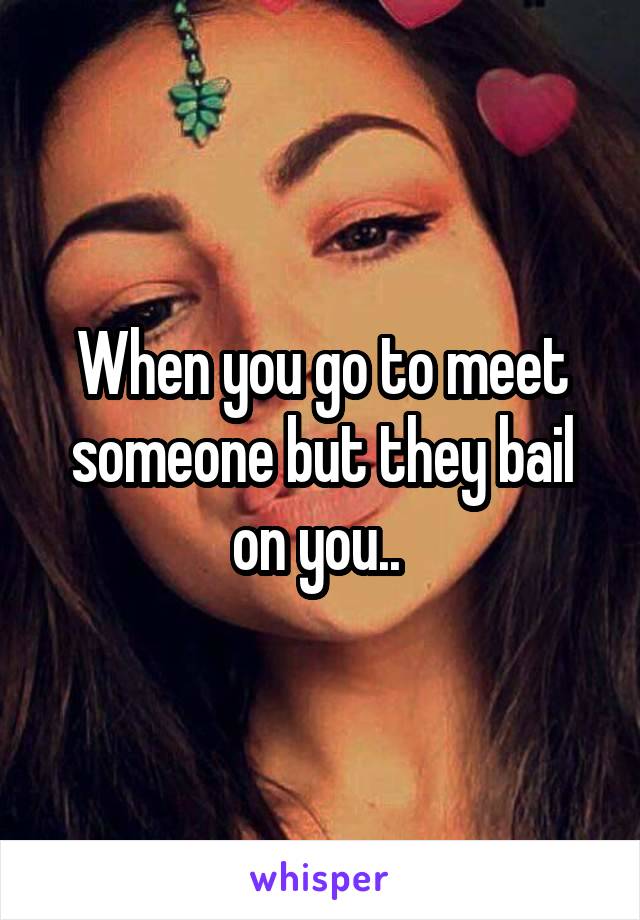 When you go to meet someone but they bail on you.. 