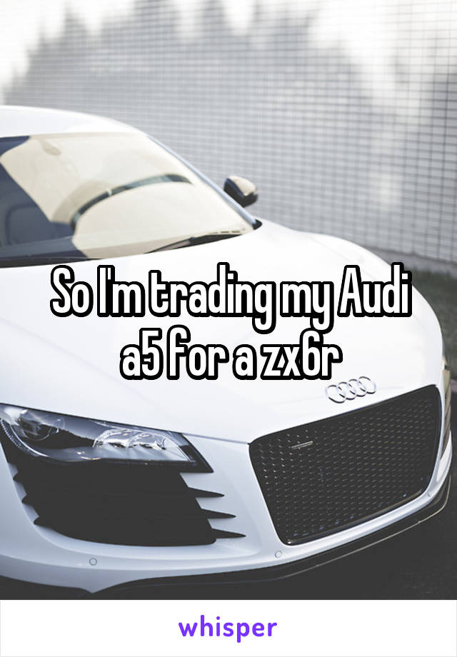 So I'm trading my Audi a5 for a zx6r