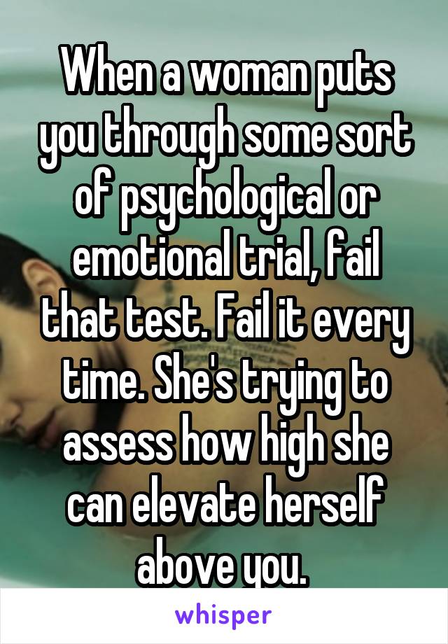 When a woman puts you through some sort of psychological or emotional trial, fail that test. Fail it every time. She's trying to assess how high she can elevate herself above you. 