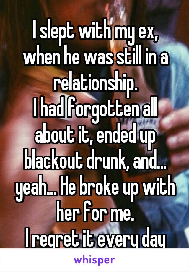I slept with my ex, when he was still in a relationship.
I had forgotten all about it, ended up blackout drunk, and... yeah... He broke up with her for me.
I regret it every day