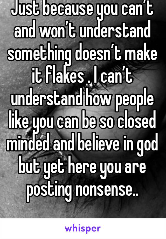 Just because you can’t and won’t understand something doesn’t make it flakes . I can’t understand how people like you can be so closed minded and believe in god but yet here you are posting nonsense..