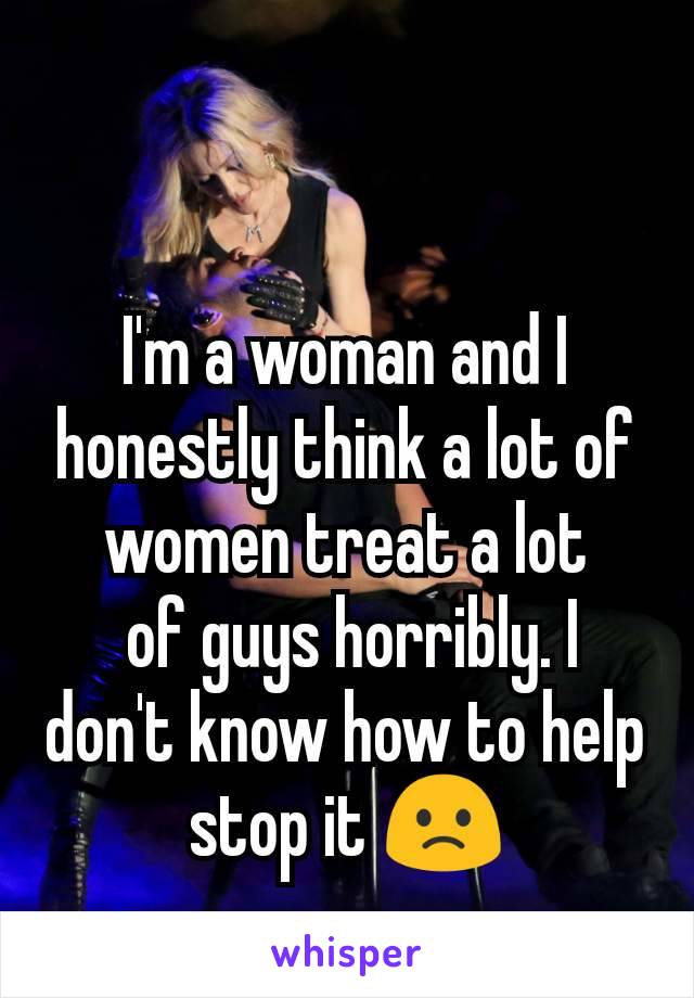 I'm a woman and I honestly think a lot of women treat a lot
 of guys horribly. I don't know how to help stop it 🙁
