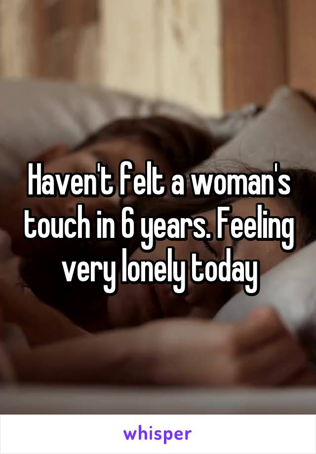 Haven't felt a woman's touch in 6 years. Feeling very lonely today