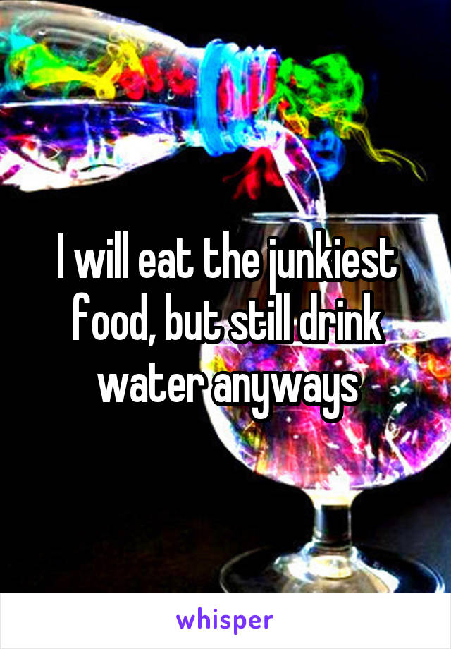 I will eat the junkiest food, but still drink water anyways