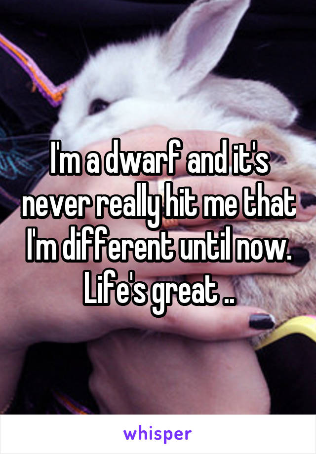 I'm a dwarf and it's never really hit me that I'm different until now. Life's great ..