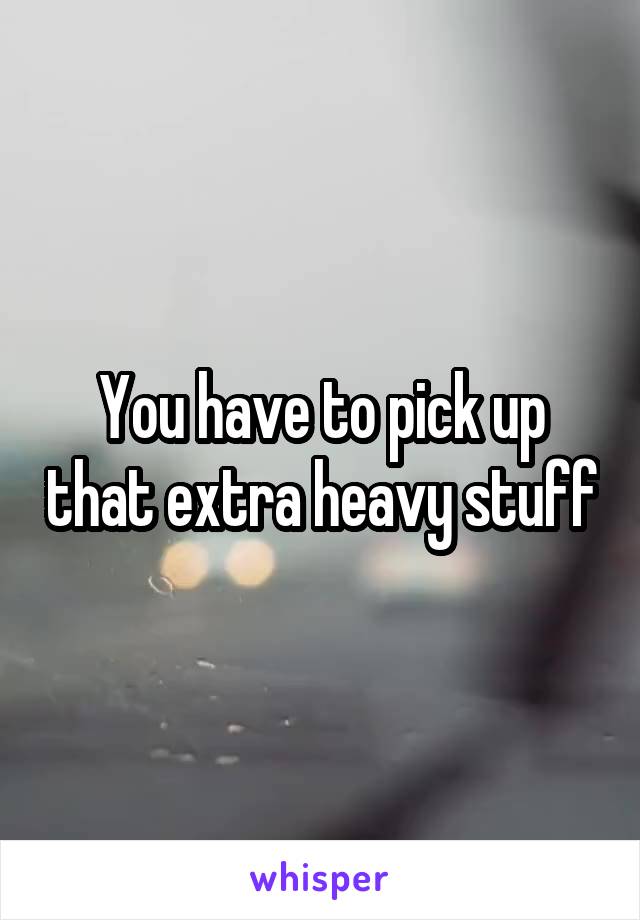 You have to pick up that extra heavy stuff