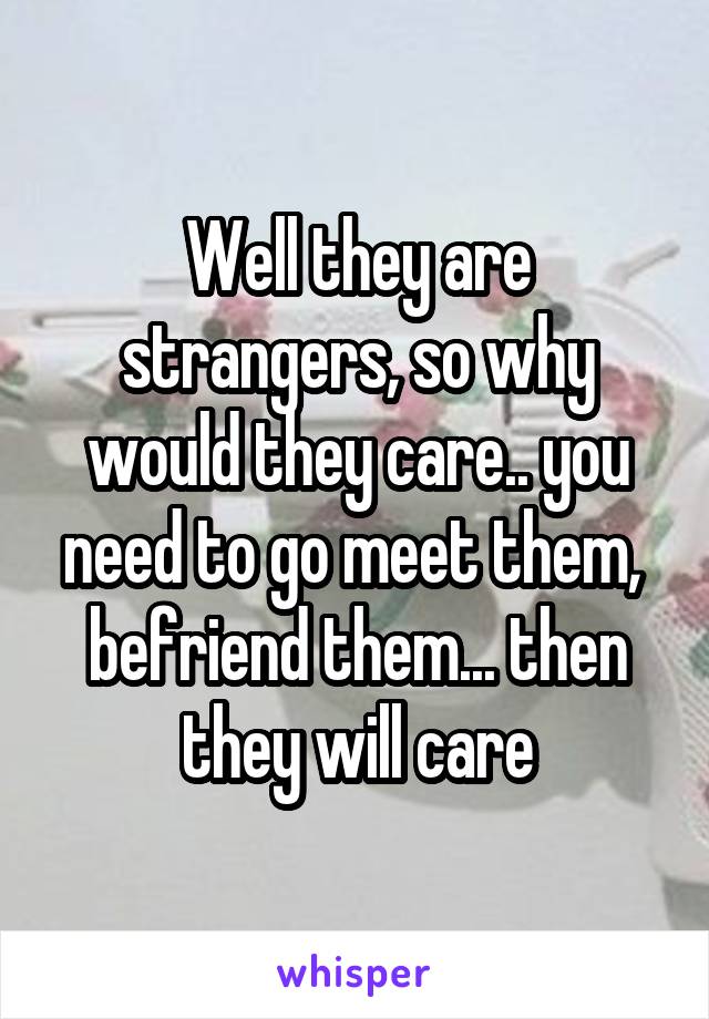 Well they are strangers, so why would they care.. you need to go meet them,  befriend them... then they will care