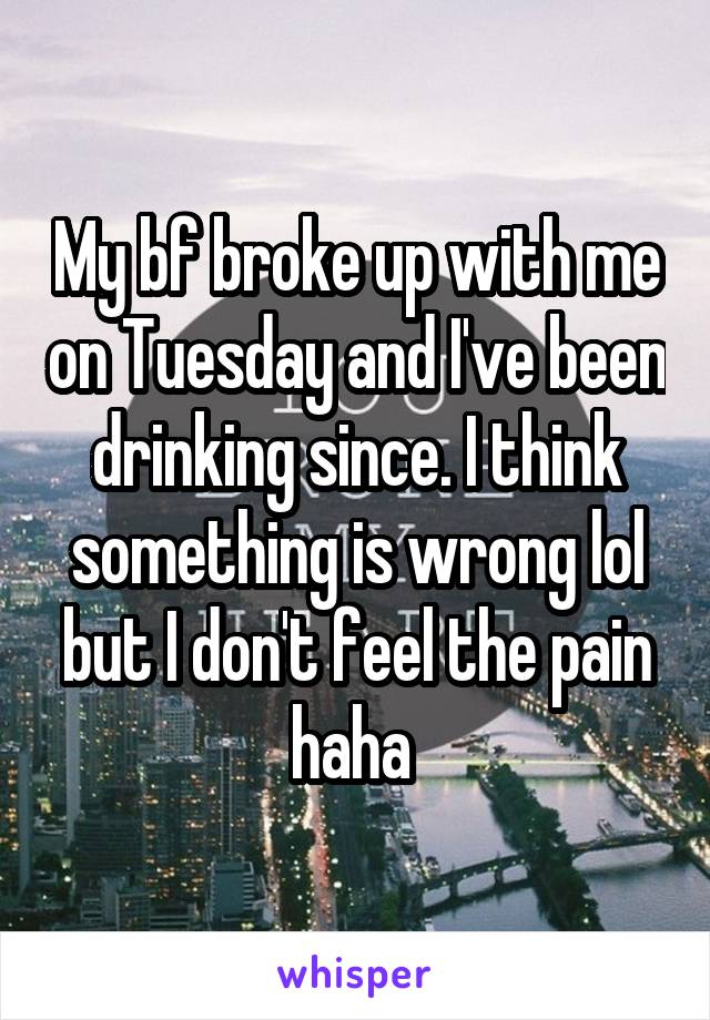 My bf broke up with me on Tuesday and I've been drinking since. I think something is wrong lol but I don't feel the pain haha 