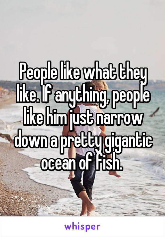 People like what they like. If anything, people like him just narrow down a pretty gigantic ocean of fish. 