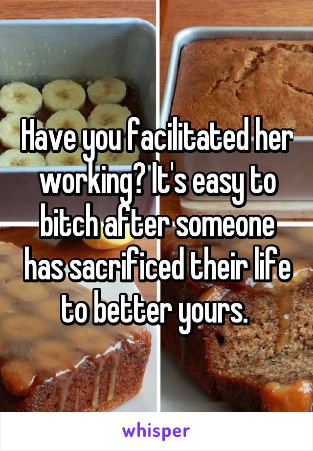 Have you facilitated her working? It's easy to bitch after someone has sacrificed their life to better yours. 