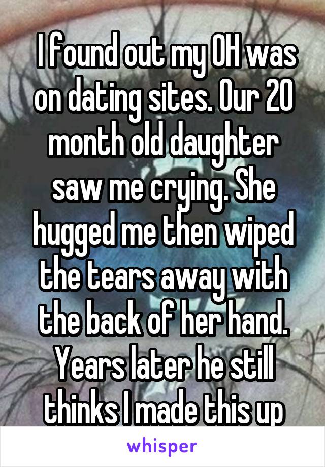  I found out my OH was on dating sites. Our 20 month old daughter saw me crying. She hugged me then wiped the tears away with the back of her hand. Years later he still thinks I made this up