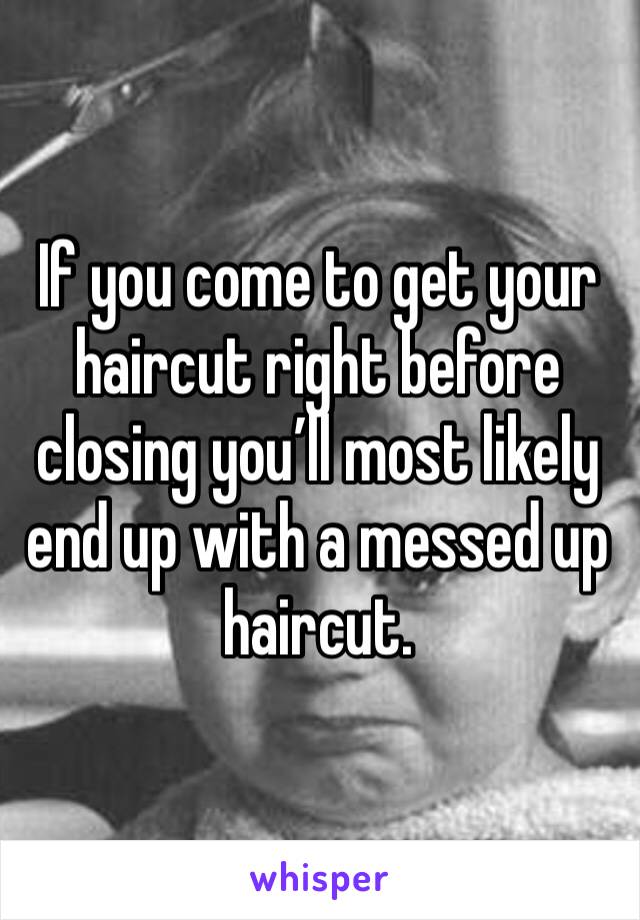 If you come to get your haircut right before closing you’ll most likely end up with a messed up haircut.