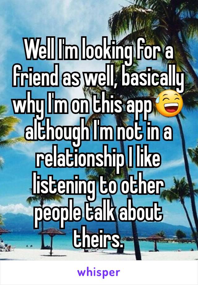 Well I'm looking for a friend as well, basically why I'm on this app😅 although I'm not in a relationship I like listening to other people talk about theirs.