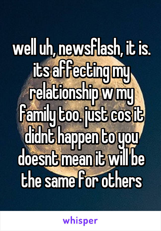 well uh, newsflash, it is. its affecting my relationship w my family too. just cos it didnt happen to you doesnt mean it will be the same for others