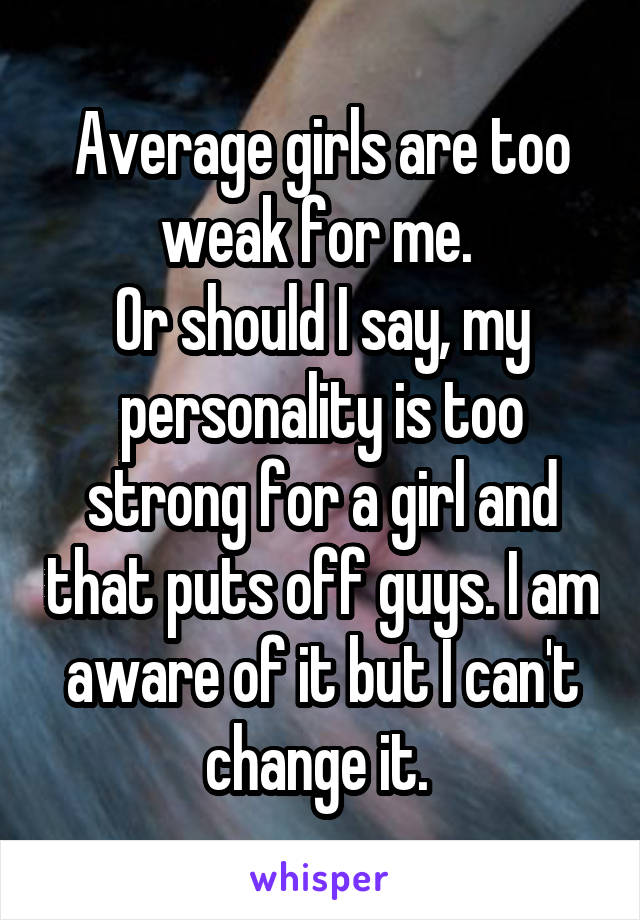 Average girls are too weak for me. 
Or should I say, my personality is too strong for a girl and that puts off guys. I am aware of it but I can't change it. 