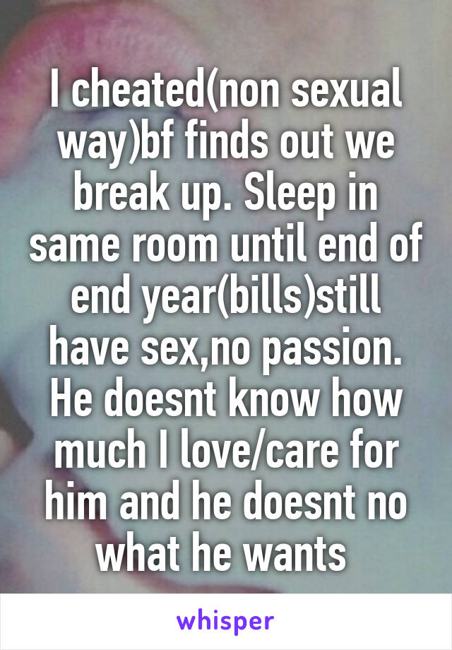 I cheated(non sexual way)bf finds out we break up. Sleep in same room until end of end year(bills)still have sex,no passion. He doesnt know how much I love/care for him and he doesnt no what he wants 