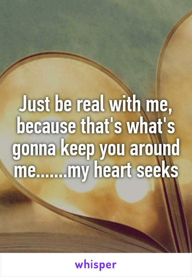 Just be real with me, because that's what's gonna keep you around me.......my heart seeks