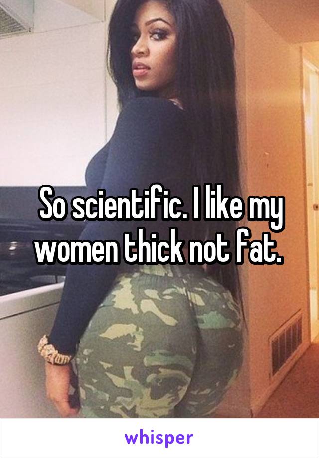 So scientific. I like my women thick not fat. 