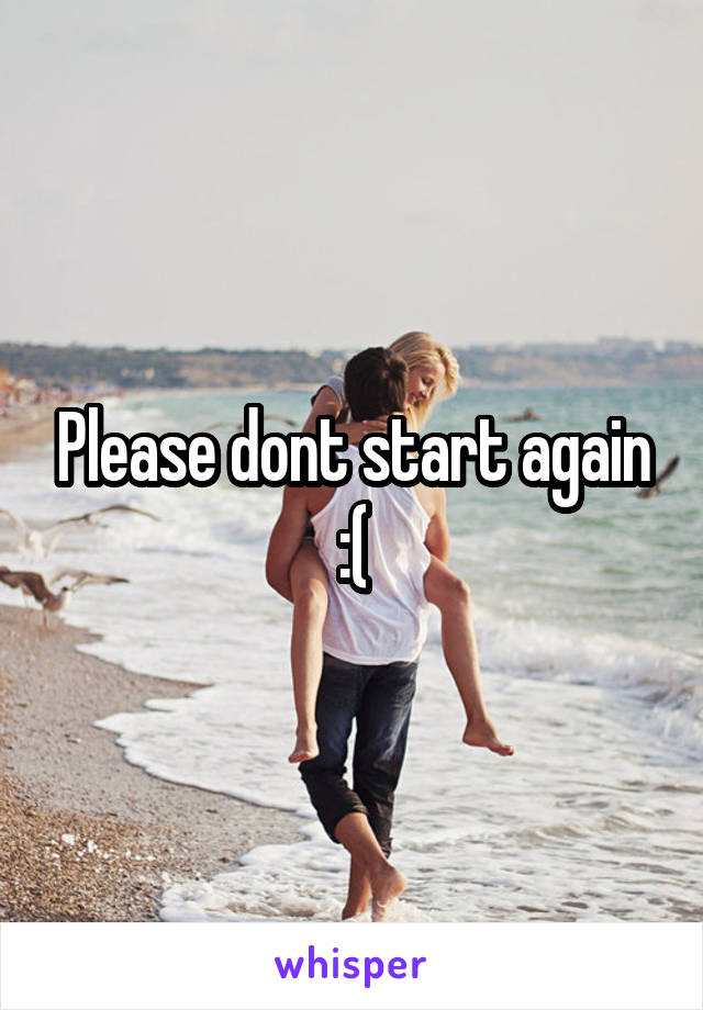 Please dont start again :(