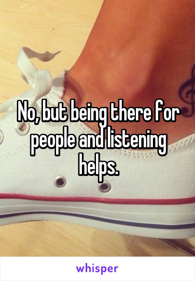 No, but being there for people and listening helps.