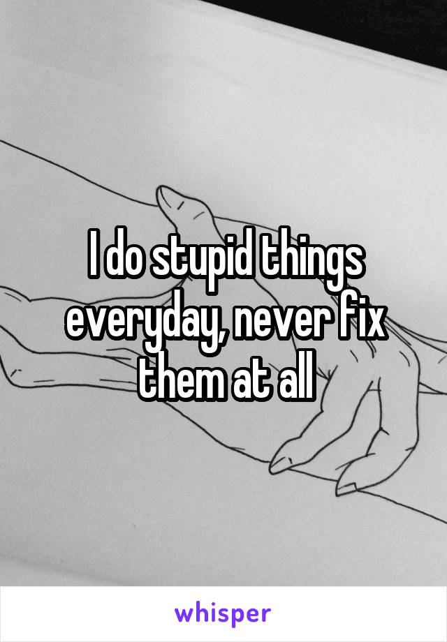 I do stupid things everyday, never fix them at all
