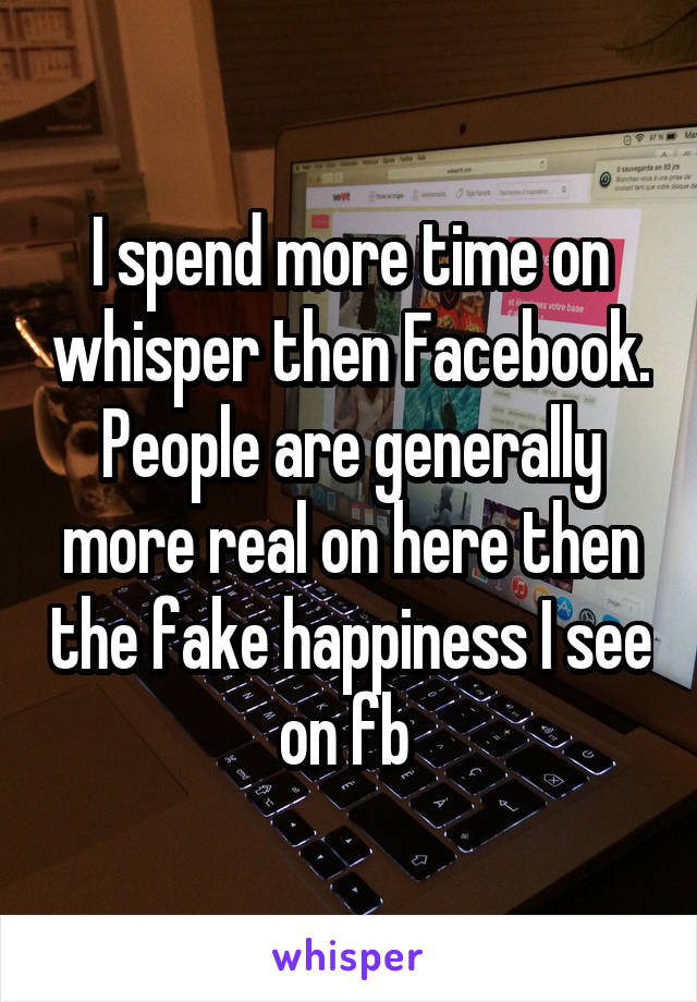 I spend more time on whisper then Facebook. People are generally more real on here then the fake happiness I see on fb 