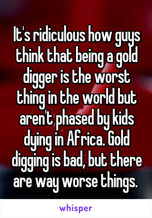 It's ridiculous how guys think that being a gold digger is the worst thing in the world but aren't phased by kids dying in Africa. Gold digging is bad, but there are way worse things. 