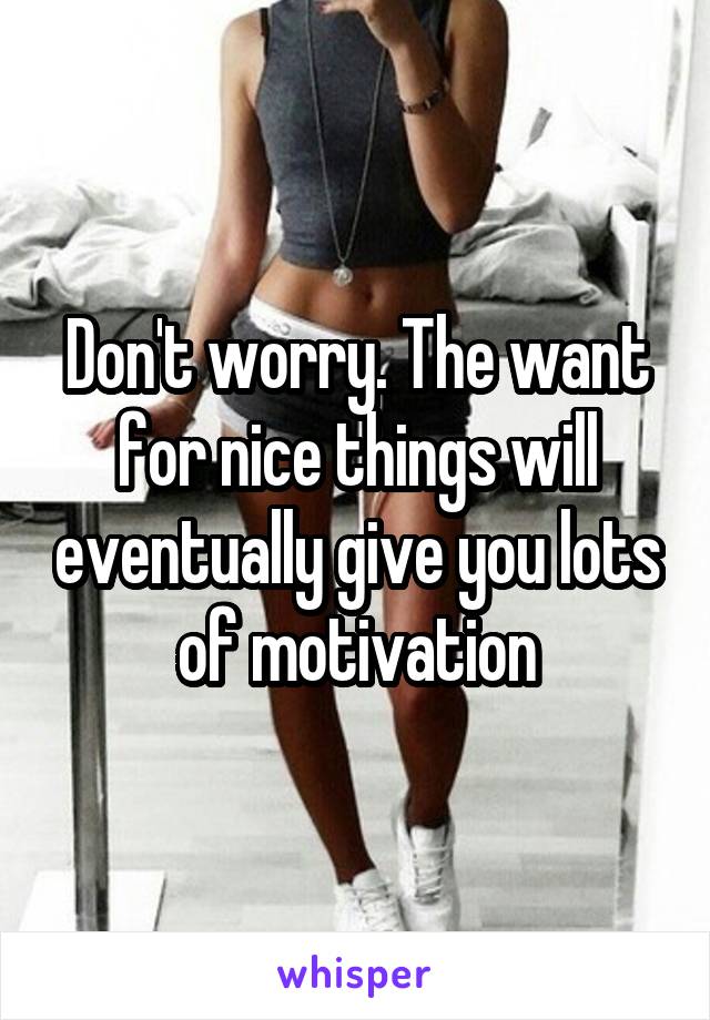 Don't worry. The want for nice things will eventually give you lots of motivation