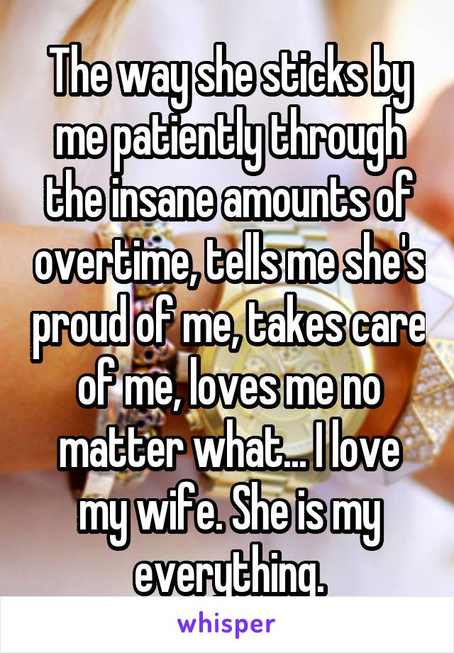 The way she sticks by me patiently through the insane amounts of overtime, tells me she's proud of me, takes care of me, loves me no matter what... I love my wife. She is my everything.