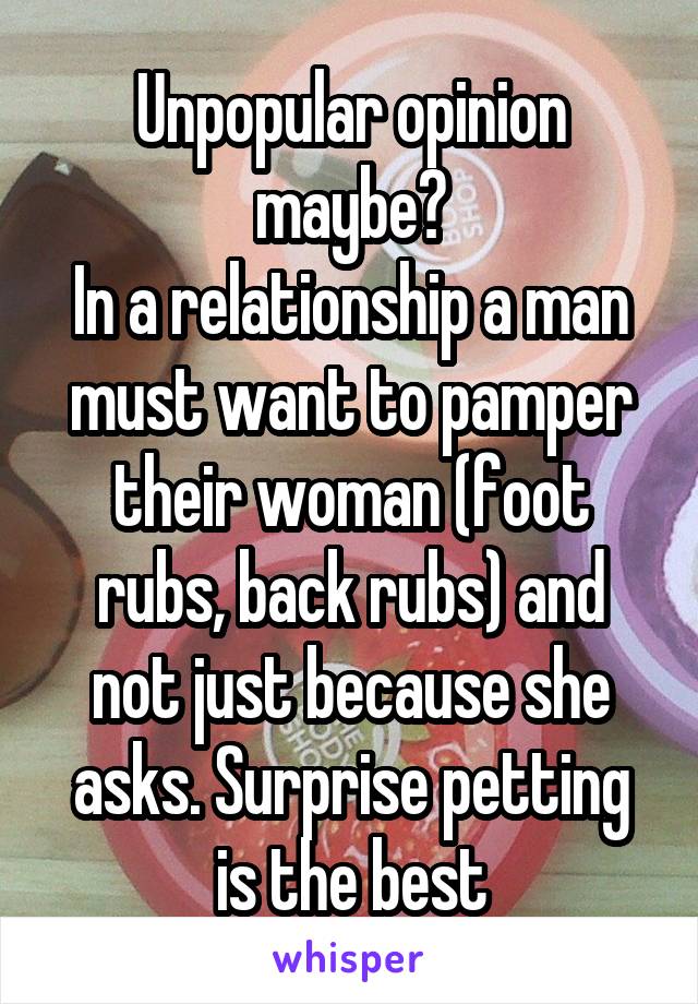 Unpopular opinion maybe?
In a relationship a man must want to pamper their woman (foot rubs, back rubs) and not just because she asks. Surprise petting is the best