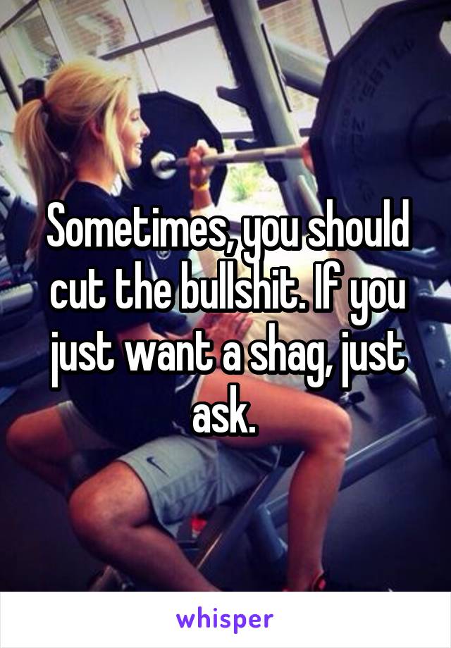 Sometimes, you should cut the bullshit. If you just want a shag, just ask. 