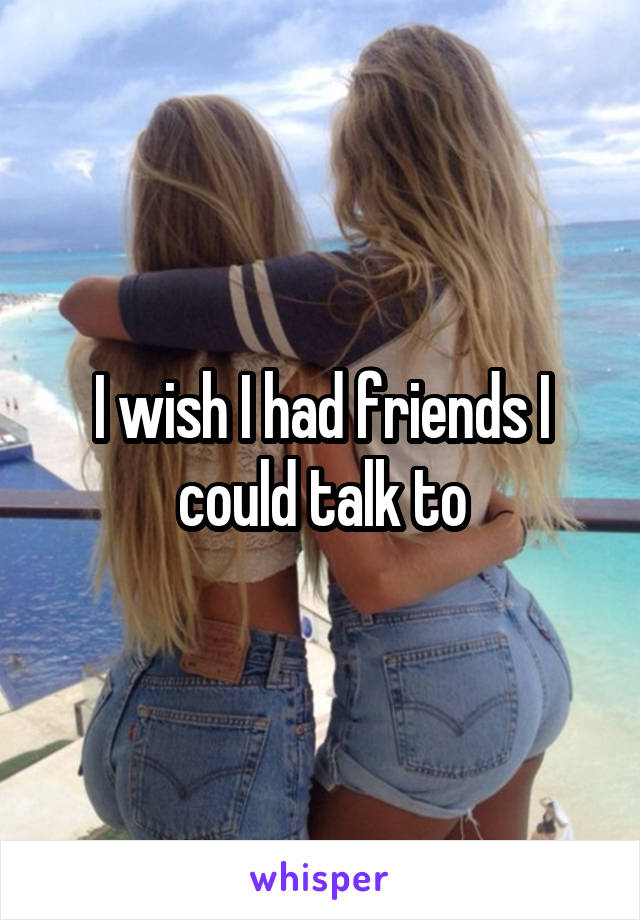I wish I had friends I could talk to